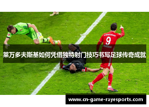 莱万多夫斯基如何凭借独特射门技巧书写足球传奇成就