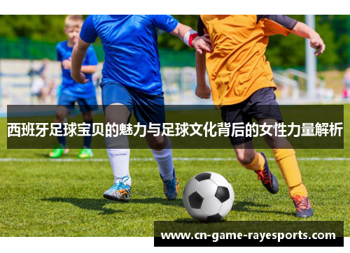 西班牙足球宝贝的魅力与足球文化背后的女性力量解析