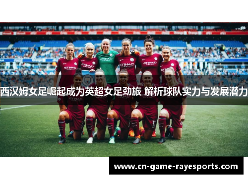 西汉姆女足崛起成为英超女足劲旅 解析球队实力与发展潜力