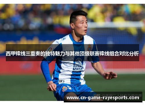 西甲锋线三重奏的独特魅力与其他顶级联赛锋线组合对比分析