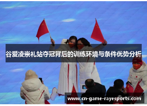 谷爱凌崇礼站夺冠背后的训练环境与条件优势分析