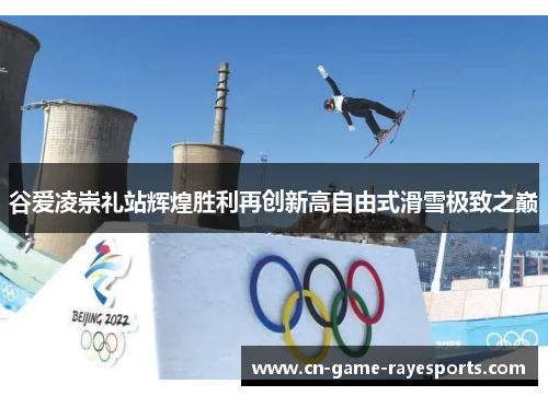 谷爱凌崇礼站辉煌胜利再创新高自由式滑雪极致之巅