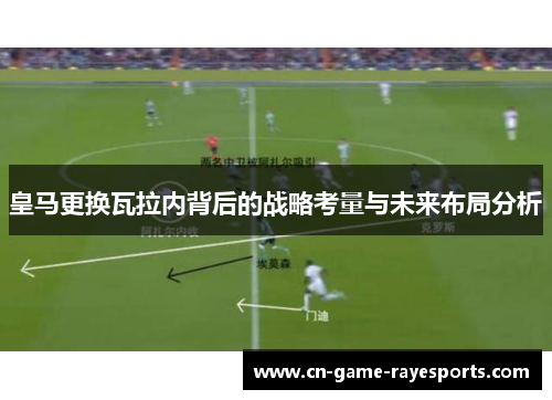 皇马更换瓦拉内背后的战略考量与未来布局分析