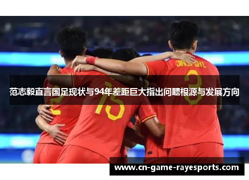 范志毅直言国足现状与94年差距巨大指出问题根源与发展方向