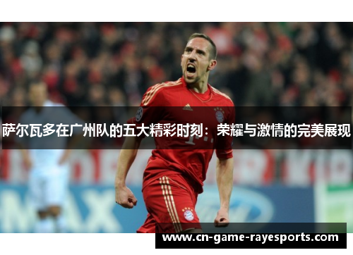 萨尔瓦多在广州队的五大精彩时刻:荣耀与激情的完美展现 萨尔瓦多在广州队的五大精彩时刻:荣耀与激情的完美展现