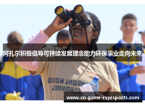 阿扎尔积极倡导可持续发展理念助力环保事业走向未来