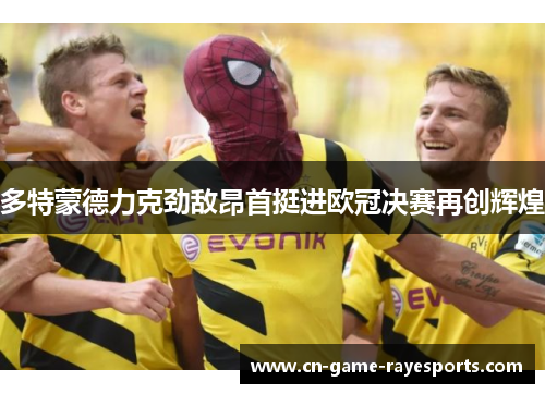 多特蒙德力克劲敌昂首挺进欧冠决赛再创辉煌 多特蒙德力克劲敌昂首挺进欧冠决赛再创辉煌