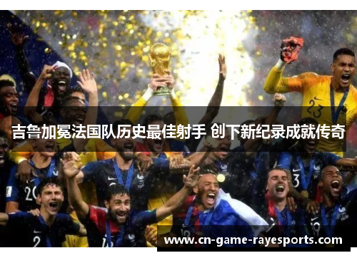 吉鲁加冕法国队历史最佳射手 创下新纪录成就传奇